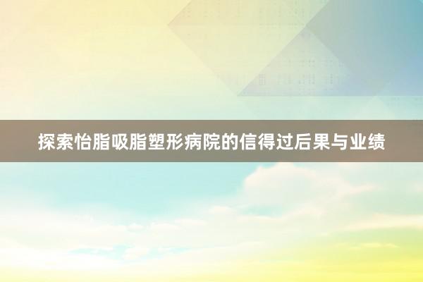 探索怡脂吸脂塑形病院的信得过后果与业绩