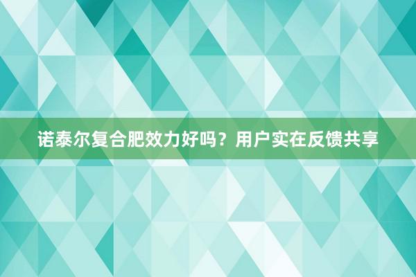 诺泰尔复合肥效力好吗？用户实在反馈共享