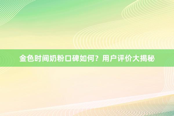 金色时间奶粉口碑如何？用户评价大揭秘